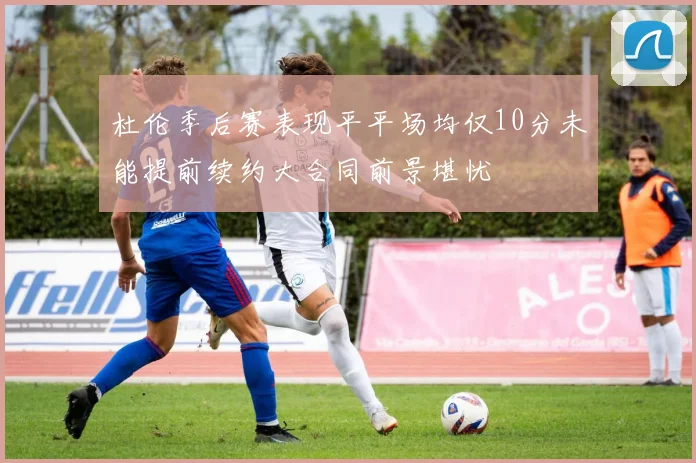 杜伦季后赛表现平平场均仅10分未能提前续约大合同前景堪忧