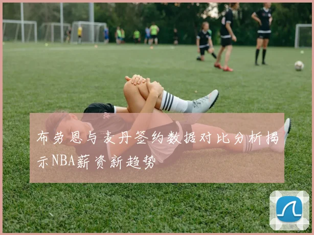 布劳恩与麦丹签约数据对比分析揭示NBA薪资新趋势