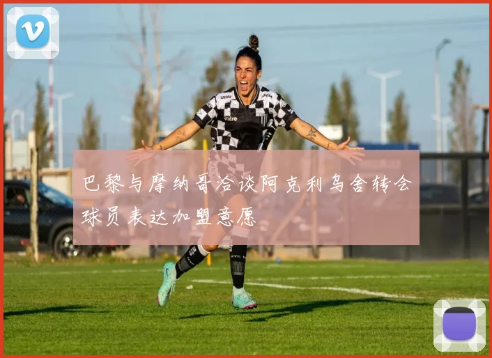 巴黎与摩纳哥洽谈阿克利乌舍转会球员表达加盟意愿