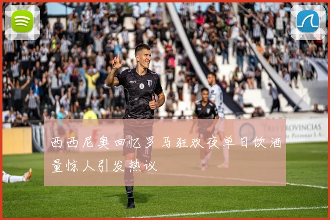 西西尼奥回忆罗马狂欢夜单日饮酒量惊人引发热议